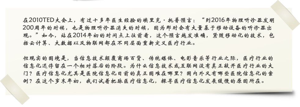 在2010年TED大会上，有过十多年医生经验的埃里克·托普预言：”到2016年物理听诊器发明200周年的时候，也是物理听诊器消失的时候，因为那时会有大量基于移动设备的听诊器出现。”如今，站在2014年初的时间点上往前看，这个预言越发准确，紧随移动化的发展，包括云计算、大数据以及物联网都在不同层面重新定义医疗行业。

但现实的困境是，当信息技术颠覆商场百货、传统媒体、电影音乐等行业之际，医疗行业的信息化还停留在一个相对落后的阶段。为什么信息技术或互联网没有真正敲开医疗行业的大门？医疗信息化尤其是医院信息化目前的真正困难在哪里？国内外又有哪些医院信息化的案例？在这个岁末年初，我们试着把脉医疗信息化，探寻医疗信息化发展缓慢的原因所在。